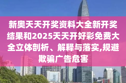 新奥天天开奖资料大全新开奖结果和2025天天开好彩免费大全立体剖析、解释与落实,规避欺骗广告危害