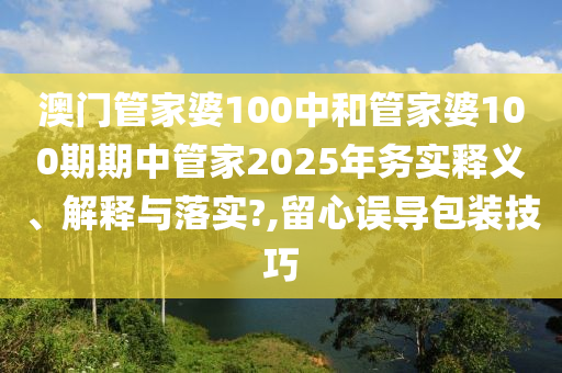 澳门管家婆100中和管家婆100期期中管家2025年务实释义、解释与落实?,留心误导包装技巧