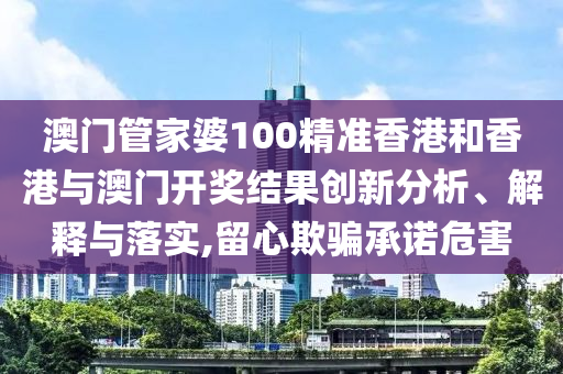 澳门管家婆100精准香港和香港与澳门开奖结果创新分析、解释与落实,留心欺骗承诺危害