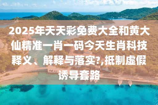 2025年天天彩免费大全和黄大仙精准一肖一码今天生肖科技释义、解释与落实?,抵制虚假诱导套路