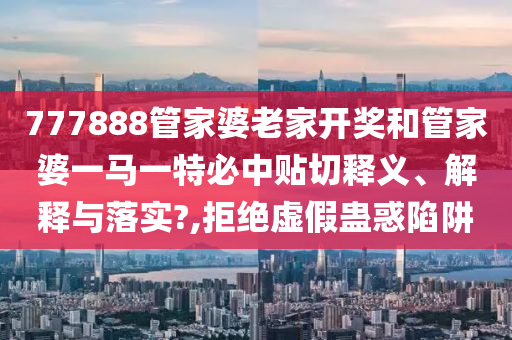 777888管家婆老家开奖和管家婆一马一特必中贴切释义、解释与落实?,拒绝虚假蛊惑陷阱