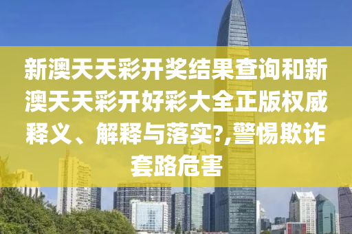 新澳天天彩开奖结果查询和新澳天天彩开好彩大全正版权威释义、解释与落实?,警惕欺诈套路危害