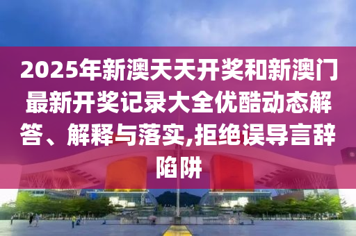 2025年新澳天天开奖和新澳门最新开奖记录大全优酷动态解答、解释与落实,拒绝误导言辞陷阱