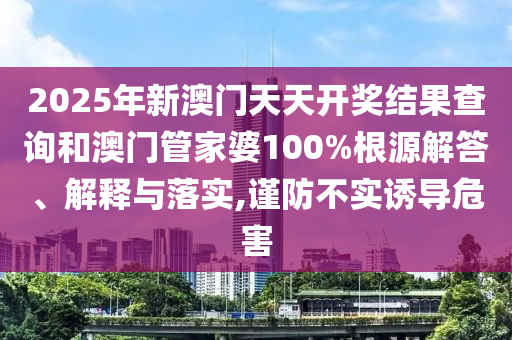 2025年新澳门天天开奖结果查询和澳门管家婆100%根源解答、解释与落实,谨防不实诱导危害