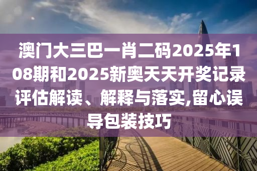 澳门大三巴一肖二码2025年108期和2025新奥天天开奖记录评估解读、解释与落实,留心误导包装技巧