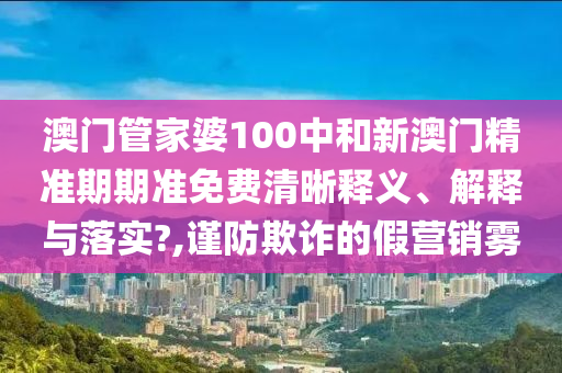 澳门管家婆100中和新澳门精准期期准免费清晰释义、解释与落实?,谨防欺诈的假营销雾