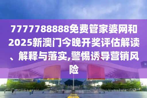 7777788888免费管家婆网和2025新澳门今晚开奖评估解读、解释与落实,警惕诱导营销风险