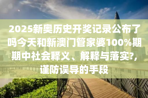 2025新奥历史开奖记录公布了吗今天和新澳门管家婆100%期期中社会释义、解释与落实?,谨防误导的手段