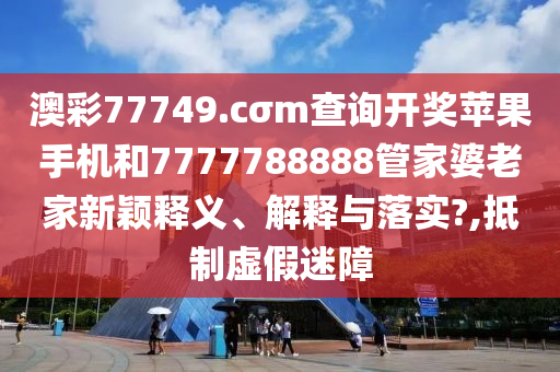 澳彩77749.cσm查询开奖苹果手机和7777788888管家婆老家新颖释义、解释与落实?,抵制虚假迷障