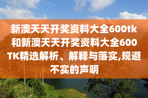 新澳天天开奖资料大全600tk和新澳天天开奖资料大全600TK精选解析、解释与落实,规避不实的声明