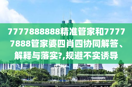 7777888888精准管家和77777888管家婆四肖四协同解答、解释与落实?,规避不实诱导