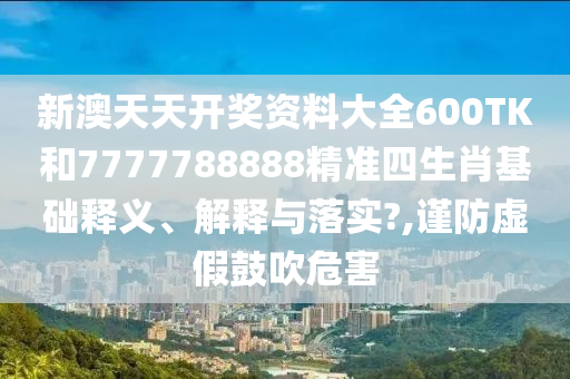 新澳天天开奖资料大全600TK和7777788888精准四生肖基础释义、解释与落实?,谨防虚假鼓吹危害