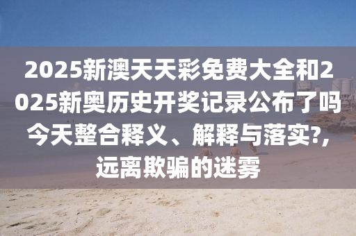 2025新澳天天彩免费大全和2025新奥历史开奖记录公布了吗今天整合释义、解释与落实?,远离欺骗的迷雾