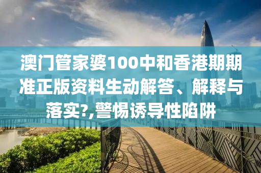 澳门管家婆100中和香港期期准正版资料生动解答、解释与落实?,警惕诱导性陷阱