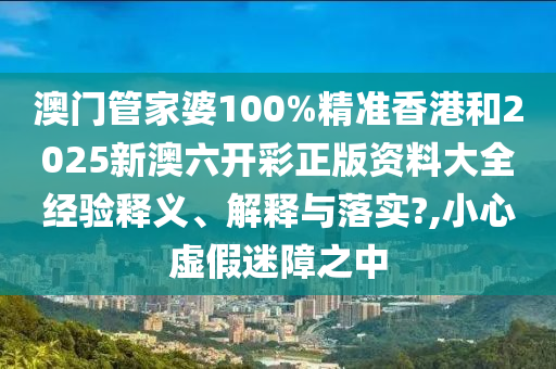 澳门管家婆100%精准香港和2025新澳六开彩正版资料大全经验释义、解释与落实?,小心虚假迷障之中
