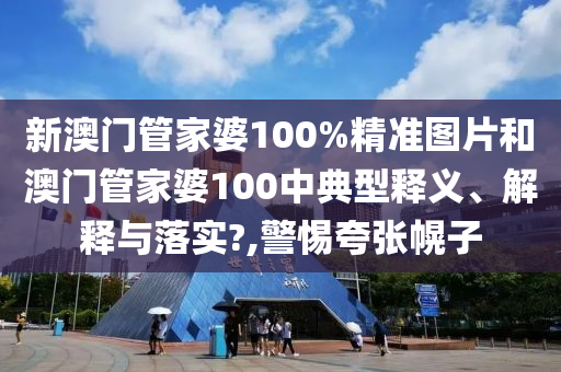新澳门管家婆100%精准图片和澳门管家婆100中典型释义、解释与落实?,警惕夸张幌子