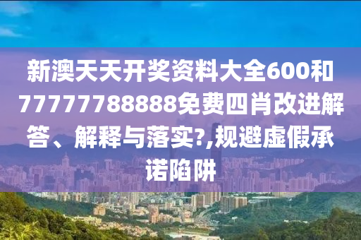 新澳天天开奖资料大全600和77777788888免费四肖改进解答、解释与落实?,规避虚假承诺陷阱