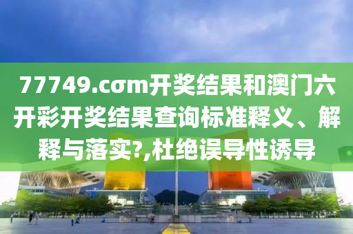 77749.cσm开奖结果和澳门六开彩开奖结果查询标准释义、解释与落实?,杜绝误导性诱导