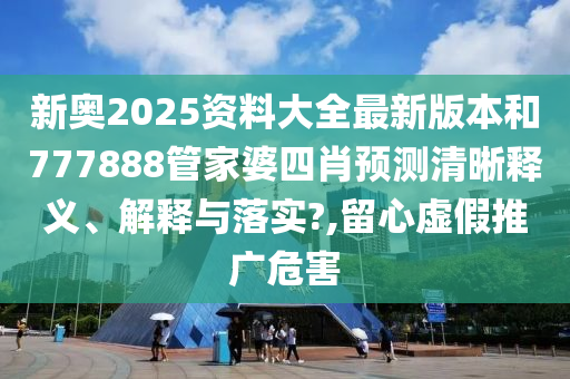 新奥2025资料大全最新版本和777888管家婆四肖预测清晰释义、解释与落实?,留心虚假推广危害