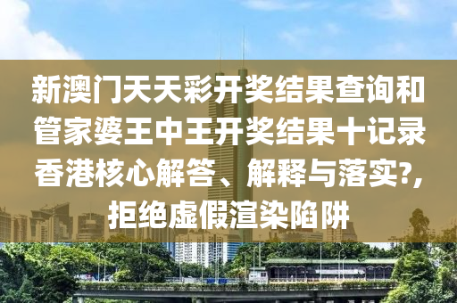 新澳门天天彩开奖结果查询和管家婆王中王开奖结果十记录香港核心解答、解释与落实?,拒绝虚假渲染陷阱