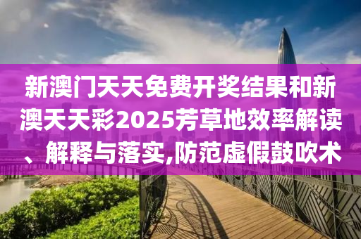 新澳门天天免费开奖结果和新澳天天彩2025芳草地效率解读、解释与落实,防范虚假鼓吹术
