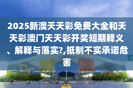 2025新澳天天彩免费大全和天天彩澳门天天彩开奖短期释义、解释与落实?,抵制不实承诺危害