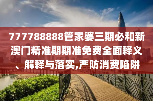 777788888管家婆三期必和新澳门精准期期准免费全面释义、解释与落实,严防消费陷阱