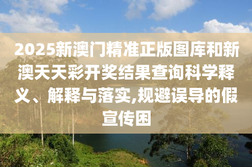 2025新澳门精准正版图库和新澳天天彩开奖结果查询科学释义、解释与落实,规避误导的假宣传困