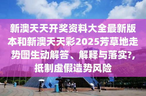 新澳天天开奖资料大全最新版本和新澳天天彩2025芳草地走势图生动解答、解释与落实?,抵制虚假造势风险