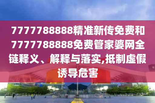 7777788888精准新传免费和7777788888免费管家婆网全链释义、解释与落实,抵制虚假诱导危害