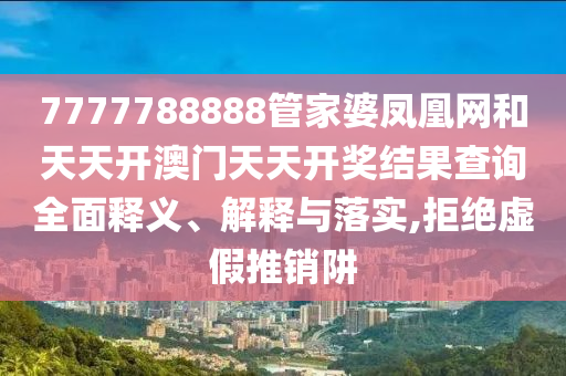 7777788888管家婆凤凰网和天天开澳门天天开奖结果查询全面释义、解释与落实,拒绝虚假推销阱