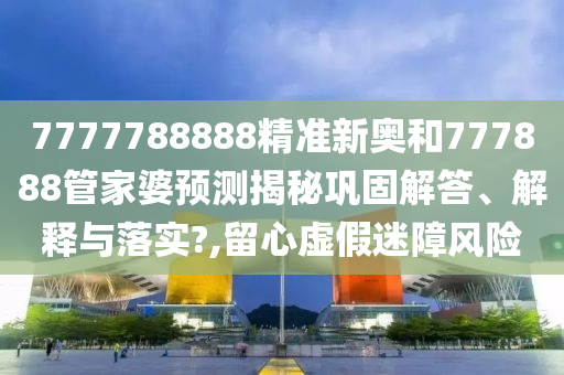 7777788888精准新奥和777888管家婆预测揭秘巩固解答、解释与落实?,留心虚假迷障风险