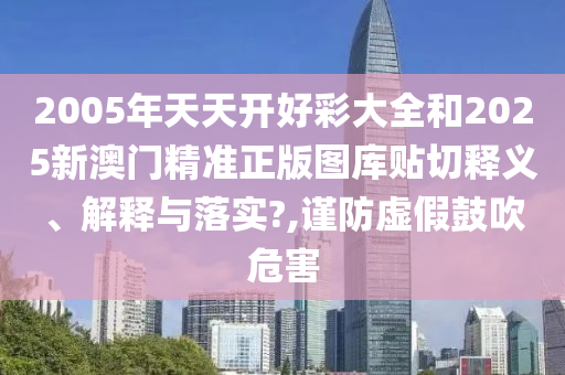 2005年天天开好彩大全和2025新澳门精准正版图库贴切释义、解释与落实?,谨防虚假鼓吹危害