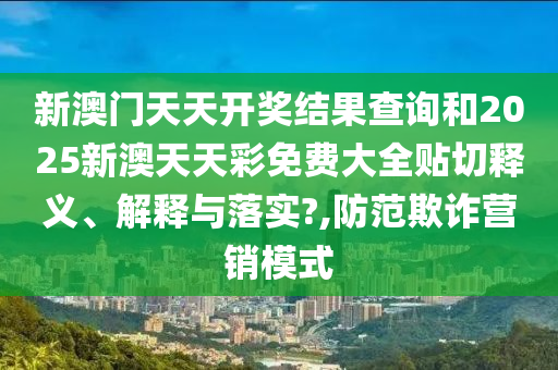 新澳门天天开奖结果查询和2025新澳天天彩免费大全贴切释义、解释与落实?,防范欺诈营销模式