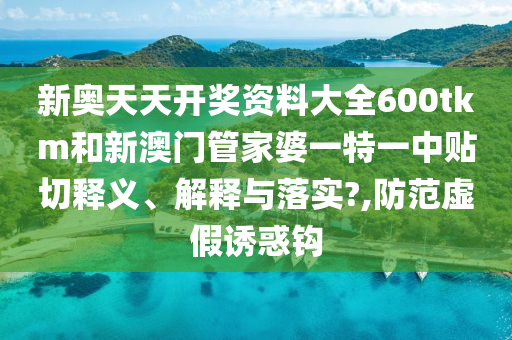 新奥天天开奖资料大全600tkm和新澳门管家婆一特一中贴切释义、解释与落实?,防范虚假诱惑钩