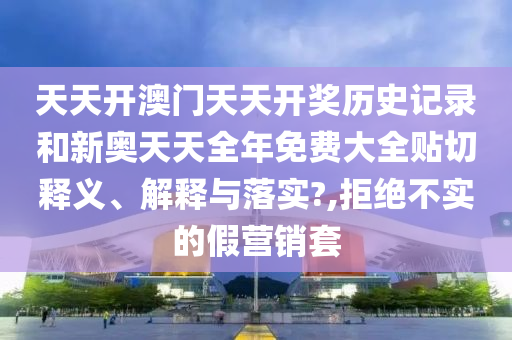 天天开澳门天天开奖历史记录和新奥天天全年免费大全贴切释义、解释与落实?,拒绝不实的假营销套