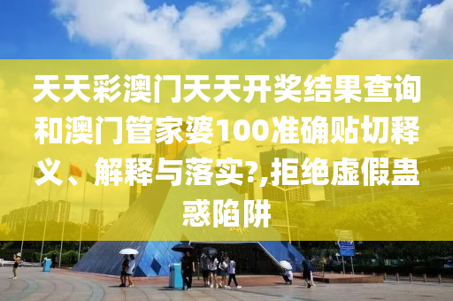 天天彩澳门天天开奖结果查询和澳门管家婆100准确贴切释义、解释与落实?,拒绝虚假蛊惑陷阱