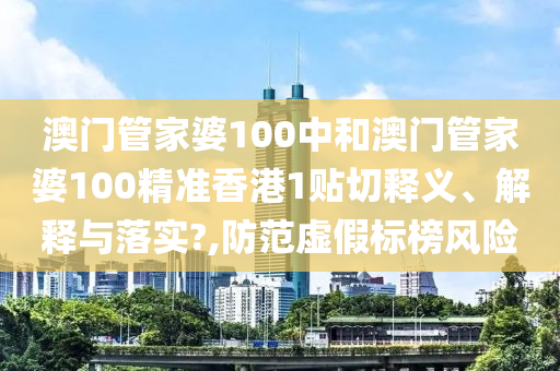 澳门管家婆100中和澳门管家婆100精准香港1贴切释义、解释与落实?,防范虚假标榜风险