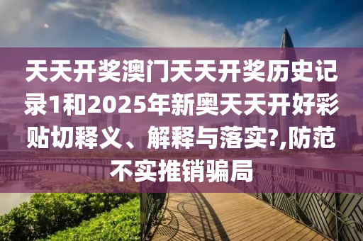 天天开奖澳门天天开奖历史记录1和2025年新奥天天开好彩贴切释义、解释与落实?,防范不实推销骗局