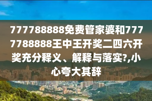 777788888免费管家婆和7777788888王中王开奖二四六开奖充分释义、解释与落实?,小心夸大其辞