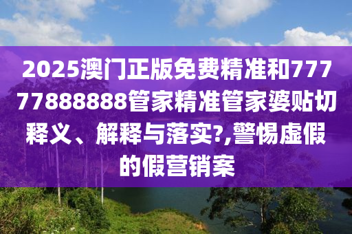 2025澳门正版免费精准和77777888888管家精准管家婆贴切释义、解释与落实?,警惕虚假的假营销案