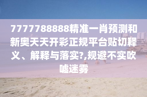 7777788888精准一肖预测和新奥天天开彩正规平台贴切释义、解释与落实?,规避不实吹嘘迷雾