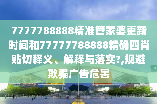 7777788888精准管家婆更新时间和77777788888精确四肖贴切释义、解释与落实?,规避欺骗广告危害