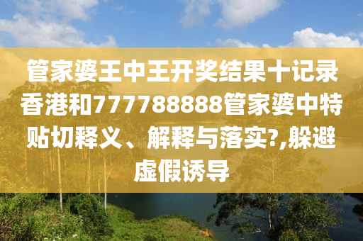 管家婆王中王开奖结果十记录香港和777788888管家婆中特贴切释义、解释与落实?,躲避虚假诱导