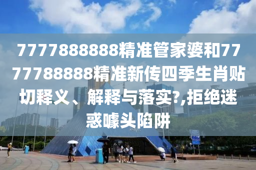 7777888888精准管家婆和7777788888精准新传四季生肖贴切释义、解释与落实?,拒绝迷惑噱头陷阱