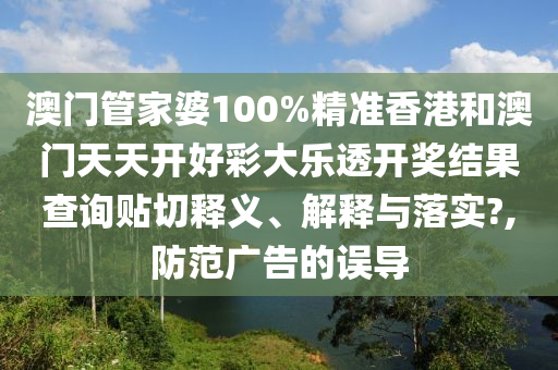 澳门管家婆100%精准香港和澳门天天开好彩大乐透开奖结果查询贴切释义、解释与落实?,防范广告的误导