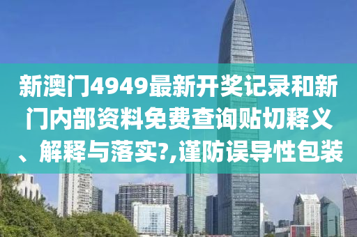 新澳门4949最新开奖记录和新门内部资料免费查询贴切释义、解释与落实?,谨防误导性包装