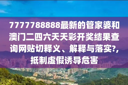 7777788888最新的管家婆和澳门二四六天天彩开奖结果查询网贴切释义、解释与落实?,抵制虚假诱导危害