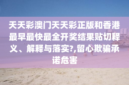 天天彩澳门天天彩正版和香港最早最快最全开奖结果贴切释义、解释与落实?,留心欺骗承诺危害