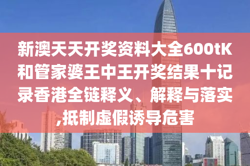新澳天天开奖资料大全600tK和管家婆王中王开奖结果十记录香港全链释义、解释与落实,抵制虚假诱导危害
